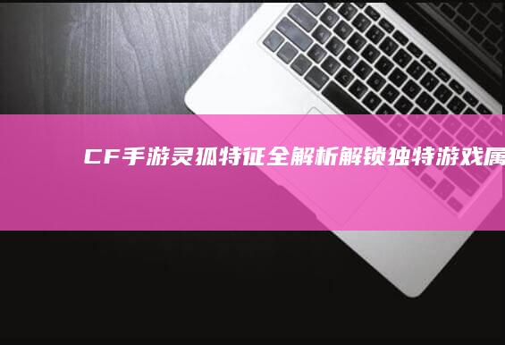 CF手游灵狐特征全解析：解锁独特游戏属性