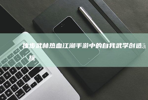 独步武林：热血江湖手游中的自我武学创造之旅