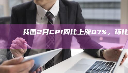 我国 2 月 CPI 同比上涨 0.7%，环比上涨 1.0%，PPI 同比下降 2.7%，如何解读？