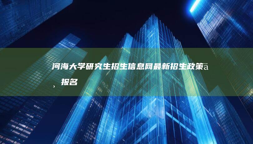 河海大学研究生招生信息网：最新招生政策与报名指南